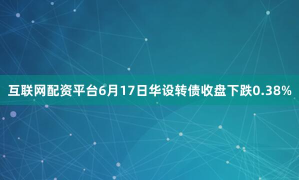 互联网配资平台6月17日华设转债收盘下跌0.38%