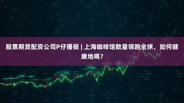 股票期货配资公司P仔播报 | 上海咖啡馆数量领跑全球，如何健康地喝？