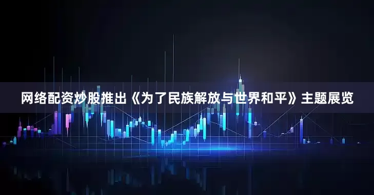 网络配资炒股推出《为了民族解放与世界和平》主题展览