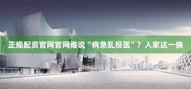 正规配资官网官网谁说“病急乱投医”？人家这一换
