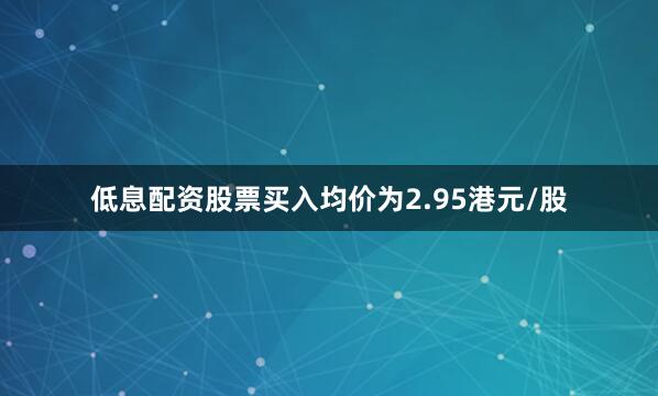 低息配资股票买入均价为2.95港元/股