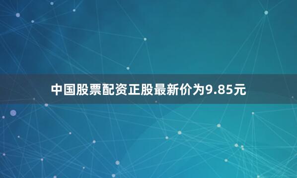 中国股票配资正股最新价为9.85元