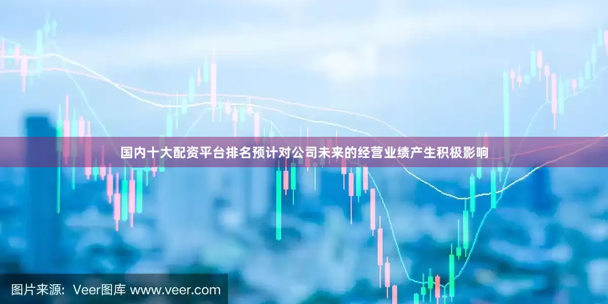 国内十大配资平台排名预计对公司未来的经营业绩产生积极影响