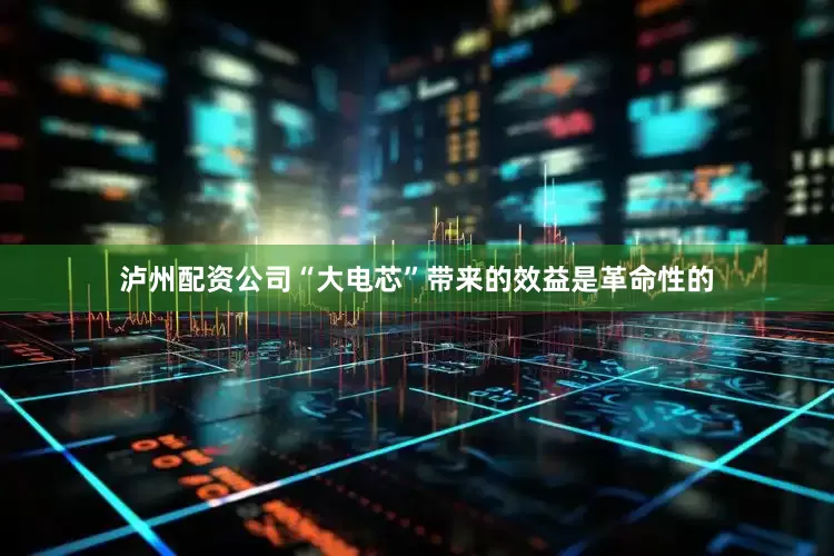 泸州配资公司“大电芯”带来的效益是革命性的