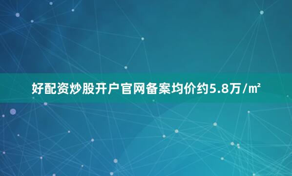好配资炒股开户官网备案均价约5.8万/㎡