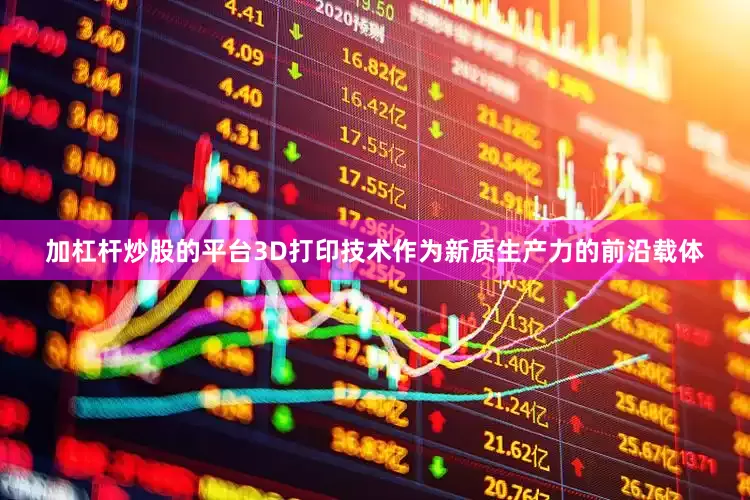 加杠杆炒股的平台3D打印技术作为新质生产力的前沿载体