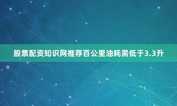 股票配资知识网推荐百公里油耗需低于3.3升