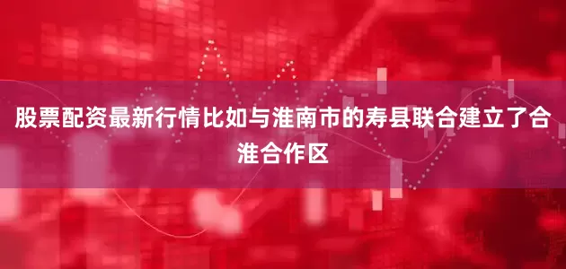 股票配资最新行情比如与淮南市的寿县联合建立了合淮合作区