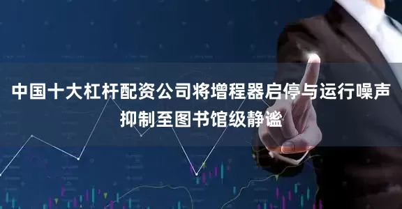 中国十大杠杆配资公司将增程器启停与运行噪声抑制至图书馆级静谧