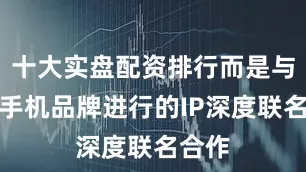 十大实盘配资排行而是与知名手机品牌进行的IP深度联名合作