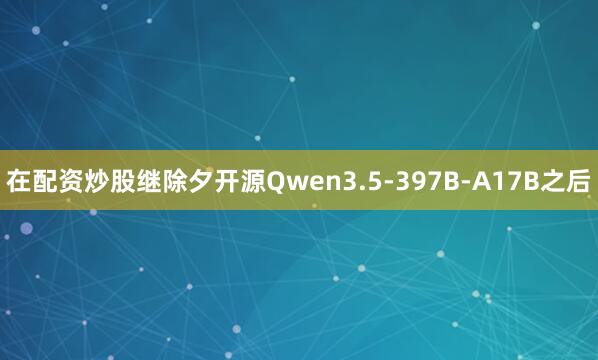 在配资炒股继除夕开源Qwen3.5-397B-A17B之后